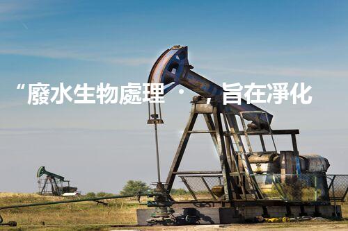 “廢水生物處理，旨在凈化水源，守護碧水藍天”